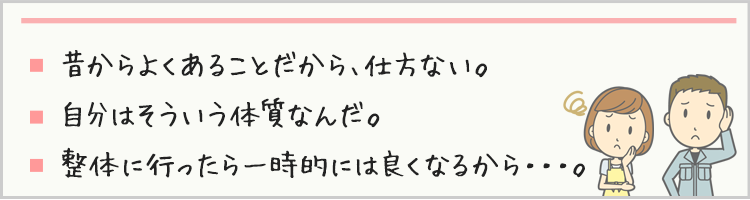 昔からよくあることだから、仕方ない。自分はそういう体質なんだ。整体に行ったら一時的には良くなるから・・・。