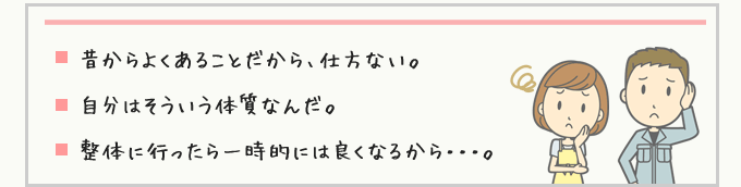 昔からよくあることだから、仕方ない。自分はそういう体質なんだ。整体に行ったら一時的には良くなるから・・・。