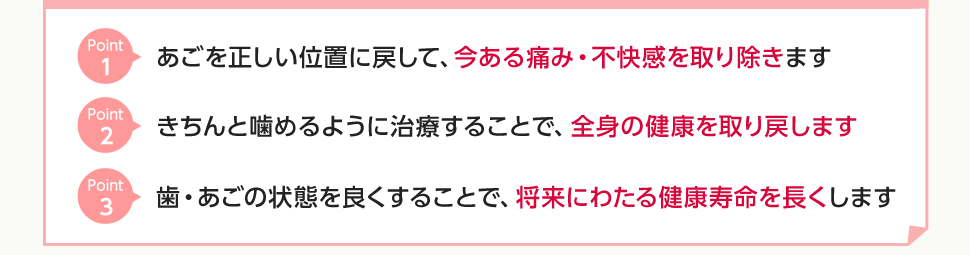 ①あごを正しい位置に戻して、今ある痛み・不快感を取り除きます②きちんと噛めるように治療することで、全身の健康を取り戻します③歯・あごの状態を良くすることで、将来にわたる健康寿命を長くします