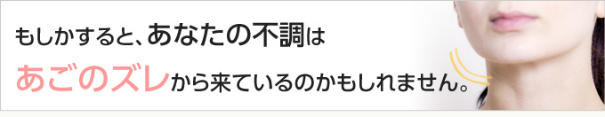 もしかすると、あなたの不調はあごのズレから来ているのかもしれません。