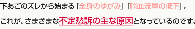 下あごのズレから始まる「全身のゆがみ」「脳血流量の低下」。これが、さまざまな不定愁訴の主な原因となっているのです。