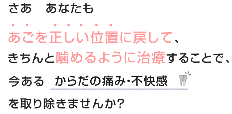 さあ　あなたもあごを正しい位置に戻して、きちんと噛めるように治療することで、今あるからだの痛み・不快感を取り除きませんか？