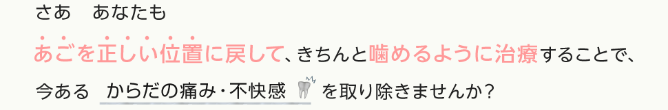 さあ　あなたもあごを正しい位置に戻して、きちんと噛めるように治療することで、今あるからだの痛み・不快感を取り除きませんか？