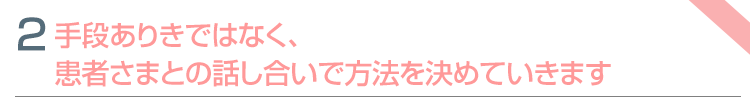 特色②　手段ありきではなく、患者さまとの話し合いで方法を決めていきます