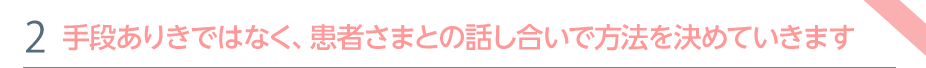 特色②　手段ありきではなく、患者さまとの話し合いで方法を決めていきます