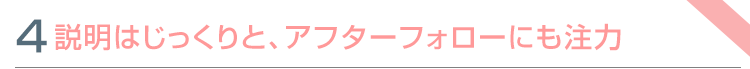 特色④　説明はじっくりと、アフターフォローにも注力