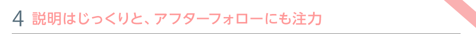 特色④　説明はじっくりと、アフターフォローにも注力